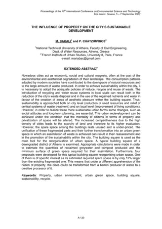 Proceedings of the 10
th
International Conference on Environmental Science and Technology
Kos island, Greece, 5 – 7 September 2007
A-120
THE INFLUENCE OF PROPERTY ON THE CITY’S SUSTAINABLE
DEVELOPMENT
M. BAKALI1
and P. CHATZIMPIROS2
1
National Technical University of Athens, Faculty of Civil Engineering,
Dept. of Water Resources, Athens, Greece
2
French Institute of Urban Studies, University 8, Paris, France
e-mail: mariabac@gmail.com
EXTENDED ABSTRACT
Nowadays cities act as economic, social and cultural magnets, often at the cost of the
environmental and aesthetical degradation of their landscape. The consumption patterns
adopted by modern societies have contributed to the downgrade of natural resources and
to the large amount of waste produced. In order to achieve sustainability within the city, it
is necessary to adopt the adequate policies of reduce, recycle and reuse of waste. The
introduction of recycling and water reuse systems in local scale can result both in the
reduction of the city’s waste disposal and in the use of the regained nutrients and water in
favour of the creation of areas of aesthetic pleasure within the building square. Thus,
sustainability is approached both on city level (reduction of used resources and relief of
central systems of waste treatment) and on local level (improvement of living conditions).
However, in order to realize these more sustainable urban forms some changes, such as
social attitudes and long-term planning, are essential. This urban redevelopment can be
achieved under the condition that the mentality of citizens in terms of property and
privatization of space will be altered. The increased competitiveness due to the high
density of cities leads to the scarcity of land and therefore to its higher evaluation.
However, the spare space among the buildings rests unused and is under-priced. The
unification of these fragmented parts and their further transformation into an urban green
space in which an assimilation of waste is achieved can result in their reassessment and
in the promotion of the sustainability within the city. The building square is used as the
main tool for the reorganization of urban space. A typical building square of a
downgraded district of Athens is examined. Appropriate calculations were made in order
to estimate the quantities of reclaimed greywater and compost produced and the
minimum surface of green space required for their assimilation. Furthermore, four
proposals were developed for this typical building square reorganising urban space. One
of them is of specific interest as its estimated required spare space is by only 12% larger
than the existing fragmented one. This means that under a different apprehension of the
notion of property, the cities could be transformed from a barren producer of waste to a
creative processor of it.
Keywords: Property, urban environment, urban green space, building square,
sustainability, recycle.
 