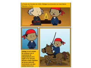 A finales de Octubre de 1810, Hidalgo se entrevista con José María
Morelos y Pavón.
Hidalgo le da la misión
de continuar con el
movimiento de
independencia en la
región al sur del país
Morelos acepta orgulloso
de formar parte del
movimiento y se abre
camino hacia el sur
 