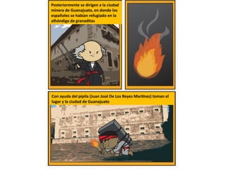 Posteriormente se dirigen a la ciudad
minera de Guanajuato, en donde los
españoles se habían refugiado en la
alhóndiga de granaditas
Con ayuda del pípila (Juan José De Los Reyes Martínez) toman el
lugar y la ciudad de Guanajuato
 