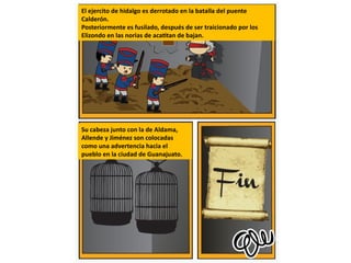 El ejercito de hidalgo es derrotado en la batalla del puente
Calderón.
Posteriormente es fusilado, después de ser traicionado por los
Elizondo en las norias de acatitan de bajan.
Su cabeza junto con la de Aldama,
Allende y Jiménez son colocadas
como una advertencia hacia el
pueblo en la ciudad de Guanajuato.
 