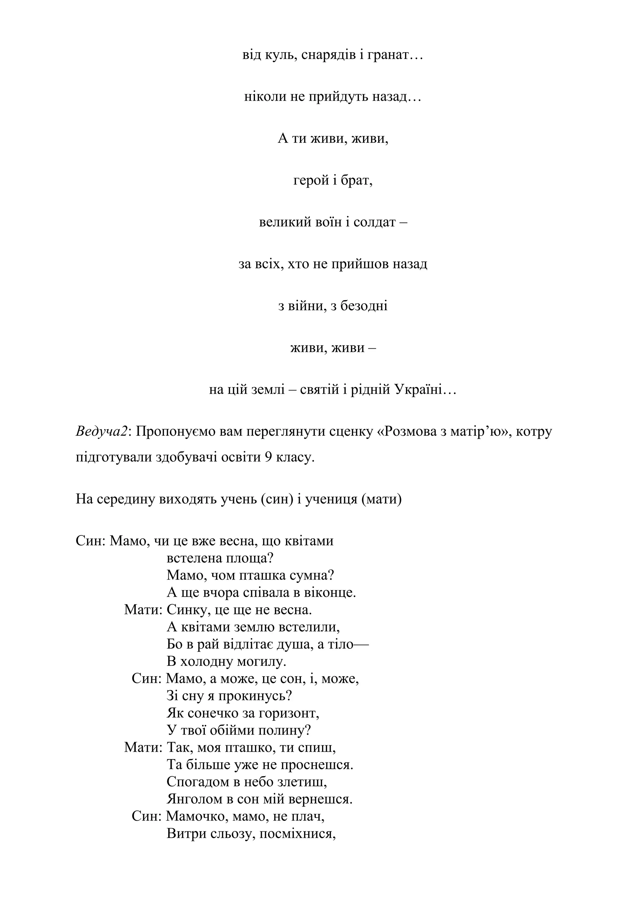 від куль, снарядів і гранат…
ніколи не прийдуть назад…
А ти живи, живи,
герой і брат,
великий воїн і солдат –
за всіх, хто не прийшов назад
з війни, з безодні
живи, живи –
на цій землі – святій і рідній Україні…
Ведуча2: Пропонуємо вам переглянути сценку «Розмова з матір’ю», котру
підготували здобувачі освіти 9 класу.
На середину виходять учень (син) і учениця (мати)
Син: Мамо, чи це вже весна, що квітами
встелена площа?
Мамо, чом пташка сумна?
А ще вчора співала в віконце.
Мати: Синку, це ще не весна.
А квітами землю встелили,
Бо в рай відлітає душа, а тіло—
В холодну могилу.
Син: Мамо, а може, це сон, і, може,
Зі сну я прокинусь?
Як сонечко за горизонт,
У твої обійми полину?
Мати: Так, моя пташко, ти спиш,
Та більше уже не проснешся.
Спогадом в небо злетиш,
Янголом в сон мій вернешся.
Син: Мамочко, мамо, не плач,
Витри сльозу, посміхнися,
 