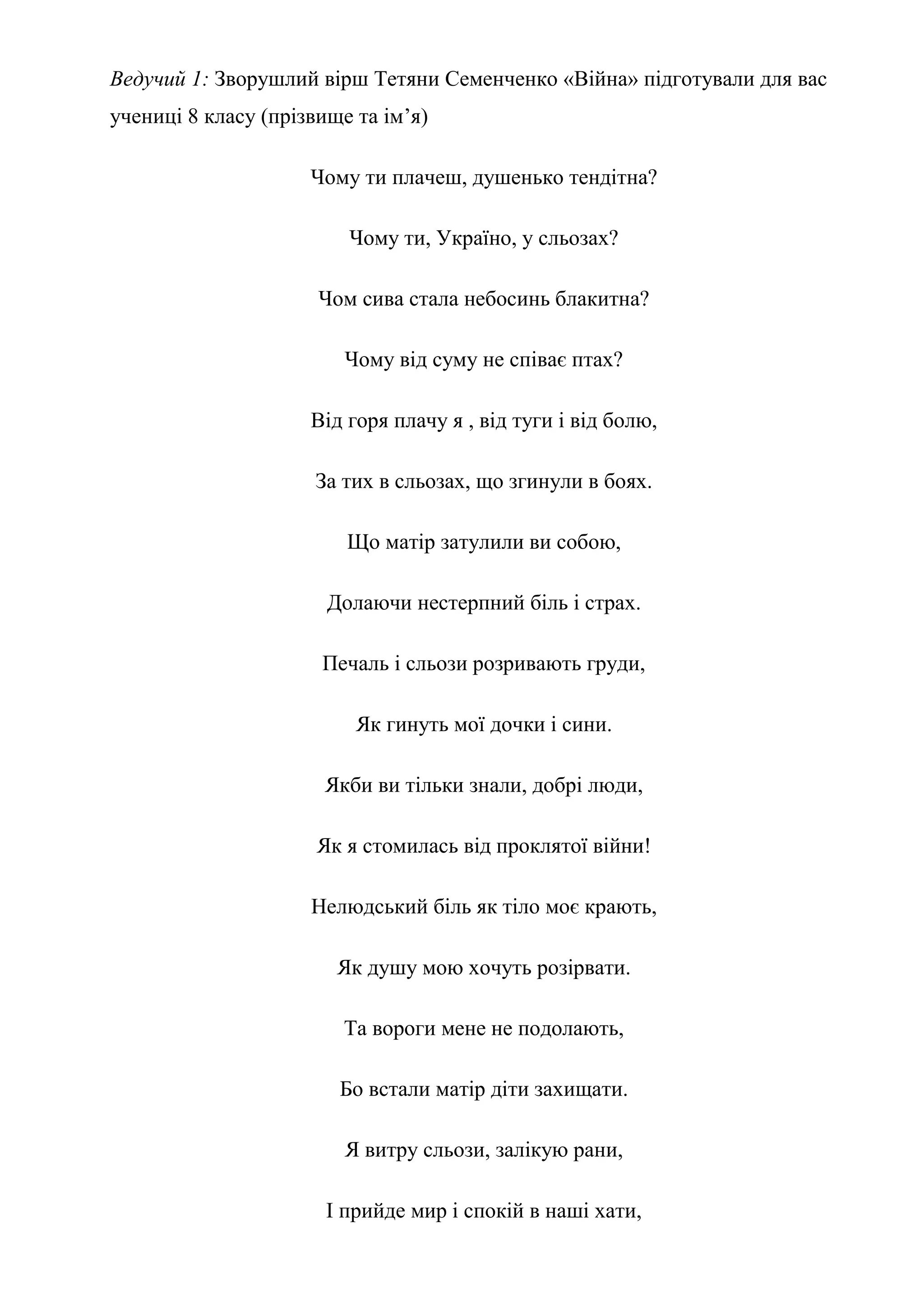 Ведучий 1: Зворушлий вірш Тетяни Семенченко «Війна» підготували для вас
учениці 8 класу (прізвище та ім’я)
Чому ти плачеш, душенько тендітна?
Чому ти, Україно, у сльозах?
Чом сива стала небосинь блакитна?
Чому від суму не співає птах?
Від горя плачу я , від туги і від болю,
За тих в сльозах, що згинули в боях.
Що матір затулили ви собою,
Долаючи нестерпний біль і страх.
Печаль і сльози розривають груди,
Як гинуть мої дочки і сини.
Якби ви тільки знали, добрі люди,
Як я стомилась від проклятої війни!
Нелюдський біль як тіло моє крають,
Як душу мою хочуть розірвати.
Та вороги мене не подолають,
Бо встали матір діти захищати.
Я витру сльози, залікую рани,
І прийде мир і спокій в наші хати,
 