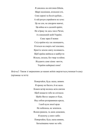 Я дивлюсь на світлини бійців,
Щирі посмішки, втомлені очі,
Сиві скроні та безліч рубців…
А мій розум сприйняти не хоче:
Це не сон, не синдром маячні,
Ця війна не в далекій країні,
Не в Іраку чи десь там в Чечні,
А в вишневій моїй Україні.
Саме зараз її вояки
Схід країни від зла захищають,
Б’ються на смерть мої земляки,
Кров’ю землю святу поливають.
Щоб країна ввійшла в майбуття
Вільна, сильна, без чвар та війни.
Віддають саме цінне -життя,
України найкращі сини!
Ведуча2: Також зі зверненням до наших воїнів звертається учениця 6 класу
(прізвище та ім’я)
Повертайся, будь ласка, живим.
Я прошу не багато, й не мало.
Кожен вечір молюсь всім святим
Щоб нещастя тебе не спіткало.
Щоби Янгол закрив от біди,
Над тобою розправивши крила,
І шоб куля лихої орди
Не побачила, не зачепила.
Ясним ранком, та днем дощовим,
Я шепочу у синєє небо:
Повертайся, будь ласка живим,
Батьківщина чекає на тебе.
 
