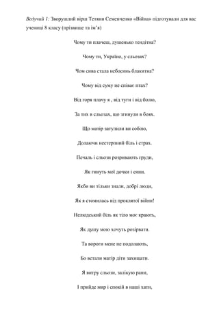 Ведучий 1: Зворушлий вірш Тетяни Семенченко «Війна» підготували для вас
учениці 8 класу (прізвище та ім’я)
Чому ти плачеш, душенько тендітна?
Чому ти, Україно, у сльозах?
Чом сива стала небосинь блакитна?
Чому від суму не співає птах?
Від горя плачу я , від туги і від болю,
За тих в сльозах, що згинули в боях.
Що матір затулили ви собою,
Долаючи нестерпний біль і страх.
Печаль і сльози розривають груди,
Як гинуть мої дочки і сини.
Якби ви тільки знали, добрі люди,
Як я стомилась від проклятої війни!
Нелюдський біль як тіло моє крають,
Як душу мою хочуть розірвати.
Та вороги мене не подолають,
Бо встали матір діти захищати.
Я витру сльози, залікую рани,
І прийде мир і спокій в наші хати,
 
