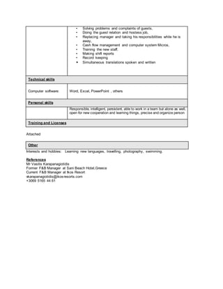 • Solving problems and complaints of guests,
• Doing the guest relation and hostess job,
• Replacing manager and taking his responsibilities while he is
away,
• Cash flow management and computer system Micros,
• Training the new staff.
• Making shift reports
• Record keeping
• Simultaneous translations spoken and written
Technical skills
Computer software: Word, Excel, PowerPoint , others
Personal skills
Responsible, intelligent, persistent, able to work in a team but alone as well,
open for new cooperation and learning things, precise and organize person
Training and Licenses
Attached
Other
Interests and hobbies: Learning new languages, travelling, photography, swimming.
References
Mr Vasilis Karapanagiotidis
Former F&B Manager at Sani Beach Hotel,Greece
Current F&B Manager at Ikos Resort
vkarapanagiotidis@ikosresorts.com
+3069 5165 44 61
 