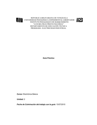 REPUBLICA BOLIVARIANA DE VENEZUELA
        UNIVERSIDAD PEDAGÓGICA EXPERIMENTAL LIBERTADOR
             INSTITUTO PEDAGOGICO DE BARQUISIMETO
                 “LUIS BELTRAN PRIETO FIGUEROA”
             DEPARTAMENTO DE EDUCACIÓN TÉCNICA
              PROGRAMA ELECTRICIDAD INDUSTRIAL




                              Guía Práctica




Curso: Electrónica Básica

Unidad: 2

Fecha de Culminación del trabajo con la guía: 15/07/2010
 