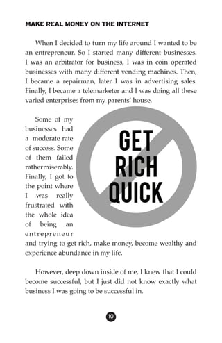 MAKE REAL MONEY ON THE INTERNET

   When I decided to turn my life around I wanted to be
an entrepreneur. So I started many different businesses.
I was an arbitrator for business, I was in coin operated
businesses with many different vending machines. Then,
I became a repairman, later I was in advertising sales.
Finally, I became a telemarketer and I was doing all these
varied enterprises from my parents’ house.

    Some of my
businesses had
a moderate rate
of success. Some
of them failed
rather miserably.
Finally, I got to
the point where
I was really
frustrated with
the whole idea
of being an
ent repreneur
and trying to get rich, make money, become wealthy and
experience abundance in my life.

   However, deep down inside of me, I knew that I could
become successful, but I just did not know exactly what
business I was going to be successful in.


                            10
 
