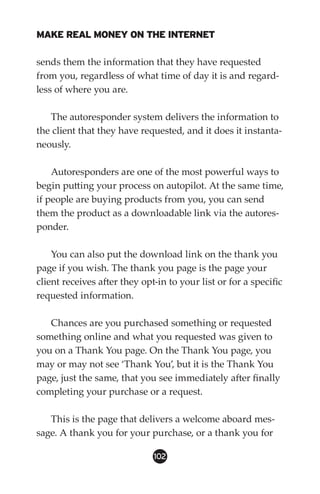 MAKE REAL MONEY ON THE INTERNET

sends them the information that they have requested
from you, regardless of what time of day it is and regard-
less of where you are.

   The autoresponder system delivers the information to
the client that they have requested, and it does it instanta-
neously.

    Autoresponders are one of the most powerful ways to
begin putting your process on autopilot. At the same time,
if people are buying products from you, you can send
them the product as a downloadable link via the autores-
ponder.

    You can also put the download link on the thank you
page if you wish. The thank you page is the page your
client receives after they opt-in to your list or for a specific
requested information.

   Chances are you purchased something or requested
something online and what you requested was given to
you on a Thank You page. On the Thank You page, you
may or may not see ‘Thank You’, but it is the Thank You
page, just the same, that you see immediately after finally
completing your purchase or a request.

   This is the page that delivers a welcome aboard mes-
sage. A thank you for your purchase, or a thank you for

                              102
 