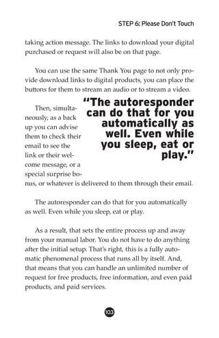STEP 6: Please Don’t Touch

taking action message. The links to download your digital
purchased or request will also be on that page.

   You can use the same Thank You page to not only pro-
vide download links to digital products, you can place the
buttons for them to stream an audio or to stream a video.

    Then, simulta-
                    “The autoresponder
neously, as a back   can do that for you
up you can advise      automatically as
them to check their     well. Even while
email to see the       you sleep, eat or
link or their wel-                play.”
come message, or a
special surprise bo-
nus, or whatever is delivered to them through their email.

   The autoresponder can do that for you automatically
as well. Even while you sleep, eat or play.

    As a result, that sets the entire process up and away
from your manual labor. You do not have to do anything
after the initial setup. That’s right, this is a fully auto-
matic phenomenal process that runs all by itself. And,
that means that you can handle an unlimited number of
request for free products, free information, and even paid
products, and paid services.


                            103
 