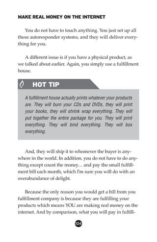 MAKE REAL MONEY ON THE INTERNET

   You do not have to touch anything. You just set up all
these autoresponder systems, and they will deliver every-
thing for you.

   A different issue is if you have a physical product, as
we talked about earlier. Again, you simply use a fulfillment
house.


       HOT TIP
   A fulfillment house actually prints whatever your products
   are. They will burn your CDs and DVDs, they will print
   your books, they will shrink wrap everything. They will
   put together the entire package for you. They will print
   everything. They will bind everything. They will box
   everything.



    And, they will ship it to whomever the buyer is any-
where in the world. In addition, you do not have to do any-
thing except count the money… and pay the small fulfill-
ment bill each month, which I’m sure you will do with an
overabundance of delight.

    Because the only reason you would get a bill from you
fulfillment company is because they are fulfilling your
products which means YOU are making real money on the
internet. And by comparison, what you will pay in fulfill-

                              104
 