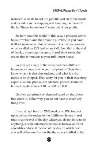 STEP 6: Please Don’t Touch

ment fees is small. In fact, we pass the cost on to our clients
and include it in the shipping and handling. So the fee to
the fulfillment house doesn’t come out of our profits.

     So, how does this work? In this case, a prospect comes
to your website, and they make a purchase. If you have
it all set up on auto pilot, what occurs is that you can use
what is called an RSS feed or an XML feed that at the end
of the day or perhaps instantly in real time, sends the
orders that it transacts to your fulfillment house.

   So, you get a copy of the order and the fulfillment
house gets a copy of who your recipient is. Then, they
know what it is that they ordered, and what it is that
needs to be shipped. They carry for you in their inventory
copies of all the products in advance, printed, bounded,
burned maybe in lots of 100 or 500 or 1,000.

   Or, they can print it on demand based on the orders
that come in. Either way, you do not have to touch any-
thing ever.

   If you do not have an XML feed or an RSS feed set
up to deliver the orders to the fulfillment house in real
time or at the end of the day where you do not have to do
anything, a semi-automated method is to have an Excel
spreadsheet done at the end of the day. In which case
you will either email or fax the the orders to filled to the

                              105
 