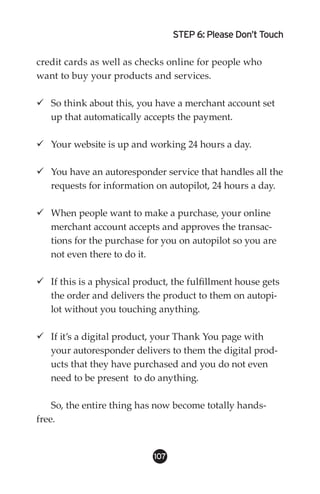 STEP 6: Please Don’t Touch

credit cards as well as checks online for people who
want to buy your products and services.

 So think about this, you have a merchant account set
  up that automatically accepts the payment.

 Your website is up and working 24 hours a day.

 You have an autoresponder service that handles all the
  requests for information on autopilot, 24 hours a day.

 When people want to make a purchase, your online
  merchant account accepts and approves the transac-
  tions for the purchase for you on autopilot so you are
  not even there to do it.

 If this is a physical product, the fulfillment house gets
  the order and delivers the product to them on autopi-
  lot without you touching anything.

 If it’s a digital product, your Thank You page with
  your autoresponder delivers to them the digital prod-
  ucts that they have purchased and you do not even
  need to be present to do anything.

    So, the entire thing has now become totally hands-
free.


                            10
 