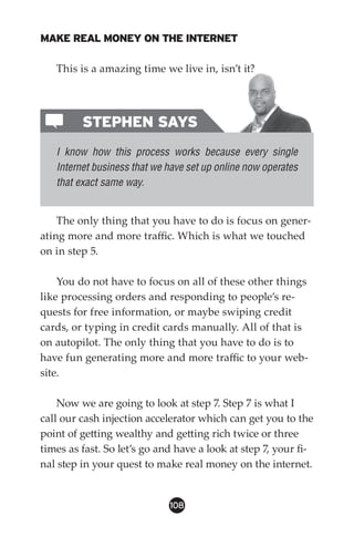 MAKE REAL MONEY ON THE INTERNET

   This is a amazing time we live in, isn’t it?




         STEPHEN SAYS
   I know how this process works because every single
   Internet business that we have set up online now operates
   that exact same way.


    The only thing that you have to do is focus on gener-
ating more and more traffic. Which is what we touched
on in step 5.

    You do not have to focus on all of these other things
like processing orders and responding to people’s re-
quests for free information, or maybe swiping credit
cards, or typing in credit cards manually. All of that is
on autopilot. The only thing that you have to do is to
have fun generating more and more traffic to your web-
site.

    Now we are going to look at step 7. Step 7 is what I
call our cash injection accelerator which can get you to the
point of getting wealthy and getting rich twice or three
times as fast. So let’s go and have a look at step 7, your fi-
nal step in your quest to make real money on the internet.


                             108
 