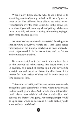 INTRODUCTION

    When I don’t know exactly what to do, I tend to do
something else to clear my mind until I can figure out
what to do. The different focus allows my mind to rest
from stressing over the main issues. So, in this case, I took
a vacation, if you will, from my idea of getting rich because
I was incredibly exhausted running after money, trying to
catch some financial success.

    As a result of my vacation (from stressful thinking more
than anything else), if you want to call it that, I came across
information on the financial markets, and I was amazed at
what people could do in the stocks, forex and the futures
and commodities markets.

   Because of that, I took the time to stare at free charts
on the internet, for what seemed like hours every day.
In addition, as a result, it seemed like I was developing
a certain natural talent to choose the directions of the
market for short periods of time, and in many cases, for
long periods of time.

    This was in the 1990’s, and I began to use online research,
and go into some community forums where investors and
traders would go and chat. And I would share information
that I believed was valid and valuable or which direction I
believed the market was going. For example: sugar would
go up or sugar would go down and it would probably go to
about such and such level.

                              11
 