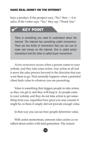 MAKE REAL MONEY ON THE INTERNET

buys a product. If the prospect says, “No,” then — it is
adios. If the visitor says, “Yes,” they say, “Thank You.”


          KEY POINT
   There is something you need to understand about the
   Internet. The Internet has something called momentum.
   There are two kinds of momentum that you can use to
   make real money on the internet. One is called action
   momentum and the other is called buyer momentum.



    Action momentum occurs when a person comes to your
website, and they take some action. Any action at all and
it move the sales process forward in the direction that you
want them to go. That normally happens when a potential
client finds value in whatever you are presenting.

    Value is something that triggers people to take action,
so they can get it, and they will keep it. As people come
to your website, and they do not take action to get some-
thing from you, regardless how great you may assume it
might be, to them it simply did not provide enough value.

   In that way you can see how people determine value.

    With action momentum, someone takes action as we
talked about earlier with lead generation. The instant

                             112
 