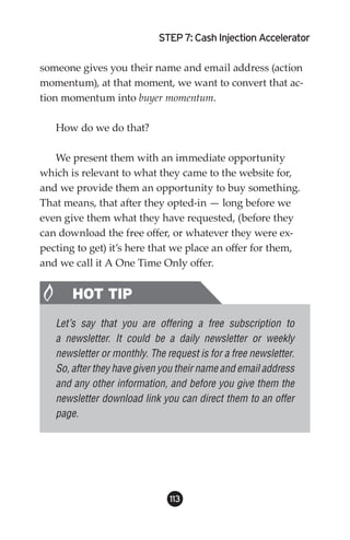 STEP : Cash Injection Accelerator

someone gives you their name and email address (action
momentum), at that moment, we want to convert that ac-
tion momentum into buyer momentum.

   How do we do that?

   We present them with an immediate opportunity
which is relevant to what they came to the website for,
and we provide them an opportunity to buy something.
That means, that after they opted-in — long before we
even give them what they have requested, (before they
can download the free offer, or whatever they were ex-
pecting to get) it’s here that we place an offer for them,
and we call it A One Time Only offer.


       HOT TIP
   Let’s say that you are offering a free subscription to
   a newsletter. It could be a daily newsletter or weekly
   newsletter or monthly. The request is for a free newsletter.
   So, after they have given you their name and email address
   and any other information, and before you give them the
   newsletter download link you can direct them to an offer
   page.




                               113
 