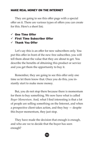 MAKE REAL MONEY ON THE INTERNET

    They are going to see this offer page with a special
offer on it. There are various types of offers you can create
for this. Here’s a short list;

 One Time Offer
 First Time Subscriber Offer
 Thank You Offer

    Let’s say this is an offer for new subscribers only. You
put this offer in front of the new free subscriber, you will
tell them about the value that they are about to get. You
describe the benefits of obtaining this product or service
and you get them the opportunity to buy it.

   Remember, they are going to see this offer only one
time so let them know that. Once you do this, you in-
stantly start to make more money.

    But, you do not stop there because there is momentum
for them to buy something. We now have what is called
Buyer Momentum. And, what I find interesting is that a lot
of people are selling something on the Internet, and when
a prospective client takes action, and they buy — despite
this buyer momentum, they just stop.

   They have made the decision that enough is enough,
and who are we to decide that the buyer has seen
enough?

                             114
 