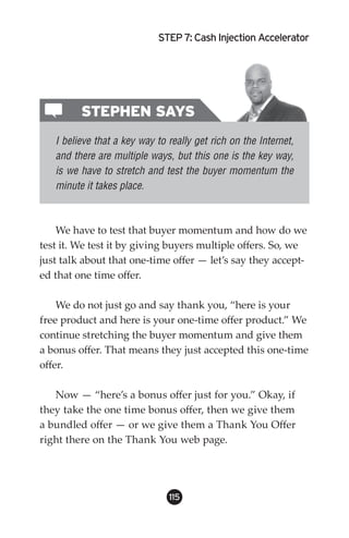 STEP : Cash Injection Accelerator




         STEPHEN SAYS
   I believe that a key way to really get rich on the Internet,
   and there are multiple ways, but this one is the key way,
   is we have to stretch and test the buyer momentum the
   minute it takes place.



    We have to test that buyer momentum and how do we
test it. We test it by giving buyers multiple offers. So, we
just talk about that one-time offer — let’s say they accept-
ed that one time offer.

    We do not just go and say thank you, “here is your
free product and here is your one-time offer product.” We
continue stretching the buyer momentum and give them
a bonus offer. That means they just accepted this one-time
offer.

   Now — “here’s a bonus offer just for you.” Okay, if
they take the one time bonus offer, then we give them
a bundled offer — or we give them a Thank You Offer
right there on the Thank You web page.




                               115
 