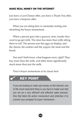MAKE REAL MONEY ON THE INTERNET

you have a Last Chance offer, you have a Thank You offer,
you have a Surprise offer.

    What you are doing here is constantly testing and
stretching the buyer momentum.

   When a person goes into a grocery store, maybe they
want to go get milk. The store has more than milk sitting
there to sell. The person sees the eggs on display, and
the cheese, the cookies and the yogurt, the meat and the
bread.

   You and I both know what happens next, right? They
buy more than the milk, and often times significantly
much more than just the milk.

   That is buyer momentum at its classic best.


          KEY POINT
   If you are looking to make real money on the internet, one
   of the most important thing is you have to make sure that
   you set up a very efficient and effective sales process.
   One that tests the action momentum and stretches it to
   convert your prospect to buyer momentum.




                              118
 