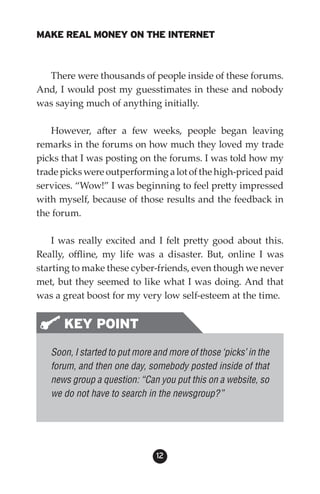 MAKE REAL MONEY ON THE INTERNET



  There were thousands of people inside of these forums.
And, I would post my guesstimates in these and nobody
was saying much of anything initially.

    However, after a few weeks, people began leaving
remarks in the forums on how much they loved my trade
picks that I was posting on the forums. I was told how my
trade picks were outperforming a lot of the high-priced paid
services. “Wow!” I was beginning to feel pretty impressed
with myself, because of those results and the feedback in
the forum.

    I was really excited and I felt pretty good about this.
Really, offline, my life was a disaster. But, online I was
starting to make these cyber-friends, even though we never
met, but they seemed to like what I was doing. And that
was a great boost for my very low self-esteem at the time.


      KEY POINT
   Soon, I started to put more and more of those ‘picks’ in the
   forum, and then one day, somebody posted inside of that
   news group a question: “Can you put this on a website, so
   we do not have to search in the newsgroup?”




                               12
 