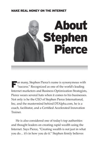 MAKE REAL MONEY ON THE INTERNET




                           About
                         Stephen
                           Pierce

F    or many, Stephen Pierce’s name is synonymous with
     “success.” Recognized as one of the world’s leading
Internet marketers and Business Optimization Strategists,
Pierce wears several hats when it comes to his businesses.
Not only is he the CEO of Stephen Pierce International,
Inc, and the mastermind behind DTAlpha.com, he is a
coach, facilitator, and a Certified Accelerated Innovation
Trainer.

    He is also considered one of today’s top authorities
and thought leaders on creating rapid wealth using the
Internet. Says Pierce, “Creating wealth is not just in what
you do… it’s in how you do it.” Stephen firmly believes
 