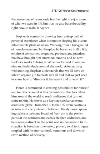 STEP 2: You’ve Got Products!

that every one of us not only has the right to enjoy more
of what we want in life, but that we also have the ability,
right now, to make it happen.

    Stephen is constantly drawing from a deep well of
personal experience when it comes to shaping his visions
into concrete plans of action. Working from a background
of homelessness and bankruptcy, he has since built a tidy
empire of companies, programs, products and practices
that have brought him enormous success, and he now
tirelessly works to bring what he has learned to compa-
nies and individuals around the world. After starting
with nothing, Stephen understands that we all have an
inborn organic gift to create wealth and that we just need
to know how to “discover it, harness it and unleash it.”

    Pierce is committed to creating possibilities for himself
and for others, and it is this commitment that has taken
him around the world to reach audiences that cannot
come to him. He serves as a keynote speaker at events
across the globe - from the US to the UK, from Australia
to Asia, and everywhere in between. His dynamic speak-
ing style is a welcome breath of fresh air to the partici-
pants at the seminars and events Stephen addresses, and
he is always direct, to the point, and no-nonsense. His in-
struction is based on time-tested, proven, solid techniques
coupled with his motivational, humorous and down-to-
earth method of delivery.
 