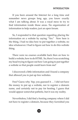 INTRODUCTION

    If you been around the Internet for a long time and
remember news groups long ago, you know exactly
what I am talking about. It was a royal mess to try to
find information inside those areas. No organization of
information to help readers, just an open forum.

    So, I responded to that question regarding placing the
information on a website by saying “Yes.” Now here is
the thing, I had no idea how to put together a website, no
idea whatsoever. I had to figure out how to do this website
thing.

   There were no courses available back then on how to
build a website, how to do HTML. So, there I was scratching
my head trying to figure out how I am going to put together
a website so that people could learn from me?

   I discovered a little information and I found a company
that allowed you to put up free websites.

   Free? Guess why. Yep, you guessed it … I did not have
the money to put up a website, nor to register a domain
name, and certainly not to pay for hosting. I guess that
would appear somewhat pathetic, but it was my reality.

   Nevertheless, I did find a hosting company where I did
not have to register a domain, because they furnished you


                            13
 