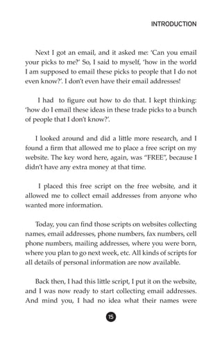 INTRODUCTION



   Next I got an email, and it asked me: ‘Can you email
your picks to me?’ So, I said to myself, ‘how in the world
I am supposed to email these picks to people that I do not
even know?’. I don’t even have their email addresses!

    I had to figure out how to do that. I kept thinking:
‘how do I email these ideas in these trade picks to a bunch
of people that I don’t know?’.

   I looked around and did a little more research, and I
found a firm that allowed me to place a free script on my
website. The key word here, again, was “FREE”, because I
didn’t have any extra money at that time.

    I placed this free script on the free website, and it
allowed me to collect email addresses from anyone who
wanted more information.

    Today, you can find those scripts on websites collecting
names, email addresses, phone numbers, fax numbers, cell
phone numbers, mailing addresses, where you were born,
where you plan to go next week, etc. All kinds of scripts for
all details of personal information are now available.

   Back then, I had this little script, I put it on the website,
and I was now ready to start collecting email addresses.
And mind you, I had no idea what their names were

                               15
 