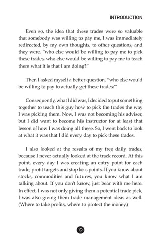 INTRODUCTION

   Even so, the idea that these trades were so valuable
that somebody was willing to pay me, I was immediately
redirected, by my own thoughts, to other questions, and
they were, “who else would be willing to pay me to pick
these trades, who else would be willing to pay me to teach
them what it is that I am doing?”

   Then I asked myself a better question, “who else would
be willing to pay to actually get these trades?”

    Consequently, what I did was, I decided to put something
together to teach this guy how to pick the trades the way
I was picking them. Now, I was not becoming his adviser,
but I did want to become his instructor for at least that
lesson of how I was doing all these. So, I went back to look
at what it was that I did every day to pick these trades.

    I also looked at the results of my free daily trades,
because I never actually looked at the track record. At this
point, every day I was creating an entry point for each
trade, profit targets and stop loss points. If you know about
stocks, commodities and futures, you know what I am
talking about. If you don’t know, just bear with me here.
In effect, I was not only giving them a potential trade pick,
I was also giving them trade management ideas as well.
(Where to take profits, where to protect the money.)




                             19
 