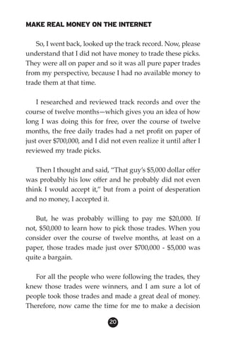 MAKE REAL MONEY ON THE INTERNET

    So, I went back, looked up the track record. Now, please
understand that I did not have money to trade these picks.
They were all on paper and so it was all pure paper trades
from my perspective, because I had no available money to
trade them at that time.

    I researched and reviewed track records and over the
course of twelve months—which gives you an idea of how
long I was doing this for free, over the course of twelve
months, the free daily trades had a net profit on paper of
just over $700,000, and I did not even realize it until after I
reviewed my trade picks.

   Then I thought and said, “That guy’s $5,000 dollar offer
was probably his low offer and he probably did not even
think I would accept it,” but from a point of desperation
and no money, I accepted it.

   But, he was probably willing to pay me $20,000. If
not, $50,000 to learn how to pick those trades. When you
consider over the course of twelve months, at least on a
paper, those trades made just over $700,000 - $5,000 was
quite a bargain.

   For all the people who were following the trades, they
knew those trades were winners, and I am sure a lot of
people took those trades and made a great deal of money.
Therefore, now came the time for me to make a decision

                              20
 