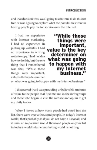 INTRODUCTION

and that decision was, was I going to continue to do this for
free or was I going to explore what the possibilities were in
having people pay me for service over the Internet.

   I had no experience           “While those
with Internet marketing.
I had no experience in
                                  things were
putting up websites. I had
                                   important,
no experience in writing
                              value is the key
website copy. I had no idea     determiner on
how to do this, but the one   what was going
thing that I remembered        to happen with
was that, “While those            my Internet
things were important,             business.”
value is the key determiner
on what was going to happen with my Internet business.”

    I discovered that I was providing unbelievable amounts
of value to the people that first met me in the newsgroups
and those who began to visit the website and opt-in to get
my daily trades.

     When I looked at how many people had opted into the
list, there were over a thousand people. In today’s Internet
world, that’s probably as if you do not have a list at all, and
it is not an impressive size. A thousand people on your list
in today’s world internet marketing world is nothing.


                              21
 