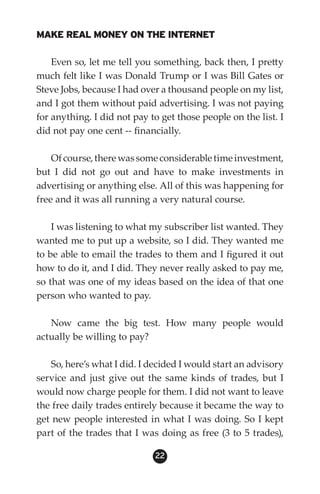 MAKE REAL MONEY ON THE INTERNET

    Even so, let me tell you something, back then, I pretty
much felt like I was Donald Trump or I was Bill Gates or
Steve Jobs, because I had over a thousand people on my list,
and I got them without paid advertising. I was not paying
for anything. I did not pay to get those people on the list. I
did not pay one cent -- financially.

    Of course, there was some considerable time investment,
but I did not go out and have to make investments in
advertising or anything else. All of this was happening for
free and it was all running a very natural course.

    I was listening to what my subscriber list wanted. They
wanted me to put up a website, so I did. They wanted me
to be able to email the trades to them and I figured it out
how to do it, and I did. They never really asked to pay me,
so that was one of my ideas based on the idea of that one
person who wanted to pay.

   Now came the big test. How many people would
actually be willing to pay?

   So, here’s what I did. I decided I would start an advisory
service and just give out the same kinds of trades, but I
would now charge people for them. I did not want to leave
the free daily trades entirely because it became the way to
get new people interested in what I was doing. So I kept
part of the trades that I was doing as free (3 to 5 trades),

                             22
 
