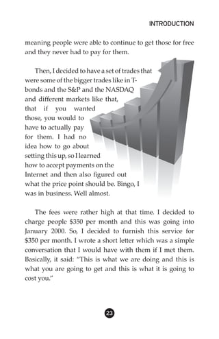INTRODUCTION

meaning people were able to continue to get those for free
and they never had to pay for them.

    Then, I decided to have a set of trades that
were some of the bigger trades like in T-
bonds and the SP and the NASDAQ
and different markets like that,
that if you wanted
those, you would to
have to actually pay
for them. I had no
idea how to go about
setting this up, so I learned
how to accept payments on the
Internet and then also figured out
what the price point should be. Bingo, I
was in business. Well almost.

   The fees were rather high at that time. I decided to
charge people $350 per month and this was going into
January 2000. So, I decided to furnish this service for
$350 per month. I wrote a short letter which was a simple
conversation that I would have with them if I met them.
Basically, it said: “This is what we are doing and this is
what you are going to get and this is what it is going to
cost you.”




                              23
 