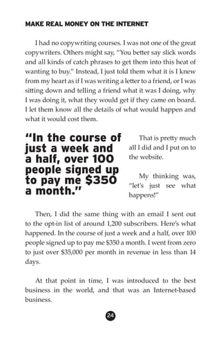 MAKE REAL MONEY ON THE INTERNET

     I had no copywriting courses. I was not one of the great
copywriters. Others might say, “You better say slick words
and all kinds of catch phrases to get them into this heat of
wanting to buy.” Instead, I just told them what it is I knew
from my heart as if I was writing a letter to a friend, or I was
sitting down and telling a friend what it was I doing, why
I was doing it, what they would get if they came on board.
I let them know all the details of what would happen and
what it would cost them.


“In the course of                          That is pretty much
just a week and                       all I did and I put on to
a half, over 100                      the website.

people signed up                          My thinking was,
to pay me $350                        “let’s just see what
a month.”                             happens!”

    Then, I did the same thing with an email I sent out
to the opt-in list of around 1,200 subscribers. Here’s what
happened. In the course of just a week and a half, over 100
people signed up to pay me $350 a month. I went from zero
to just over $35,000 per month in revenue in less than 14
days.

   At that point in time, I was introduced to the best
business in the world, and that was an Internet-based
business.

                              24
 