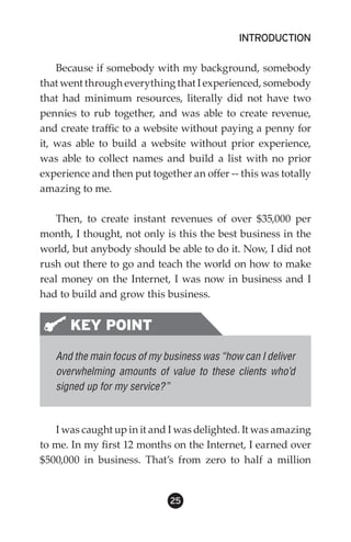 INTRODUCTION

    Because if somebody with my background, somebody
that went through everything that I experienced, somebody
that had minimum resources, literally did not have two
pennies to rub together, and was able to create revenue,
and create traffic to a website without paying a penny for
it, was able to build a website without prior experience,
was able to collect names and build a list with no prior
experience and then put together an offer -- this was totally
amazing to me.

   Then, to create instant revenues of over $35,000 per
month, I thought, not only is this the best business in the
world, but anybody should be able to do it. Now, I did not
rush out there to go and teach the world on how to make
real money on the Internet, I was now in business and I
had to build and grow this business.


      KEY POINT
   And the main focus of my business was “how can I deliver
   overwhelming amounts of value to these clients who’d
   signed up for my service?”



   I was caught up in it and I was delighted. It was amazing
to me. In my first 12 months on the Internet, I earned over
$500,000 in business. That’s from zero to half a million


                             25
 