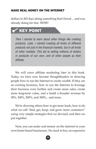 MAKE REAL MONEY ON THE INTERNET

dollars in 365 days doing something that I loved… and was
already doing for free. WOW!

      KEY POINT
   Then I started to learn about other things like creating
   products. Later, I started creating all kinds of different
   products not just in the financial markets, but in all kinds
   of other markets. This led to selling millions of dollars
   in products of our own, and of other people as their
   affiliate.



   We will cover affiliate marketing later in this book.
Today, we have now become thoughtleaders in showing
people how to use the Internet to create wealth. If they are
an existing business, how to use the Internet to leverage
their business even further and create more sales, create
more long-term value, and a build a broader revenue by
50%, 100%, 200%, and 300%... and more.

   We’re showing others how to get more leads, how to do
what we call “find, get, keep, and grow more customers”
using very simple strategies that we devised, and then we
put together.

  Now, you can make real money on the internet in your
own home-based businesses. No need to buy an expensive

                               26
 
