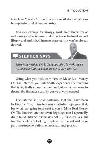 INTRODUCTION

franchise. You don’t have to open a retail store which can
be expensive and time consuming.

    You can leverage technology, work from home, make
real money on the internet and experience the freedom and
liberty and unlimited income opportunity you’ve always
desired.


      STEPHEN SAYS
   There is no need for you to dress up and go to work, there’s
   no huge start-up costs and the risk is very, very low.


   Using what you will learn here in Make Real Money
On The Internet, you will finally experience the freedom
that is rightfully yours… more time to do what you want to
do and the financial security you’ve always wanted.

    The Internet is the opportunity that you have been
looking for. Now, ultimately, you want to be the judge of that,
but what I am going to present to you in Make Real Money
On The Internet are the seven key steps that I repeatedly
do to build Internet businesses not just for ourselves, but
for others who are looking to get on the Internet and make
part-time income, full-time income… and get rich.




                               2
 