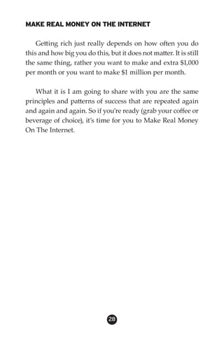 MAKE REAL MONEY ON THE INTERNET

    Getting rich just really depends on how often you do
this and how big you do this, but it does not matter. It is still
the same thing, rather you want to make and extra $1,000
per month or you want to make $1 million per month.

   What it is I am going to share with you are the same
principles and patterns of success that are repeated again
and again and again. So if you’re ready (grab your coffee or
beverage of choice), it’s time for you to Make Real Money
On The Internet.




                               28
 
