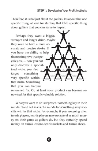 STEP 1 : Developing Your Profit Instincts

Therefore, it is not just about the golfers. It’s about that one
specific thing, at least for starters, that ONE specific thing
about golfers that you can serve to impact.

    Perhaps they want a bigger,
stronger and longer drive. Maybe
they want to have a more ac-
curate and precise stroke. If
you have the ability to help
them to improve that spe-
cific area — now you not
only discover a special-
ized niche, you also
target     something
very specific within
that niche. Something
that you can become
renowned for. Or, at least your product can become re-
nowned for that specific valuable solution.

    What you want to do is represent something key in their
minds. Stand out in clients’ minds for something very spe-
cific within that niche. For example, if you are going after
tennis players, tennis players may not spend as much mon-
ey on their game as golfers do, but they certainly spend
money on tennis lessons, tennis rackets and tennis shoes.




                              33
 