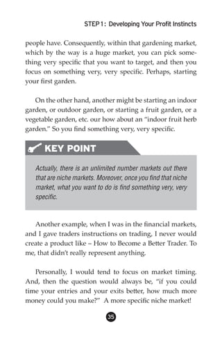 STEP 1 : Developing Your Profit Instincts

people have. Consequently, within that gardening market,
which by the way is a huge market, you can pick some-
thing very specific that you want to target, and then you
focus on something very, very specific. Perhaps, starting
your first garden.

   On the other hand, another might be starting an indoor
garden, or outdoor garden, or starting a fruit garden, or a
vegetable garden, etc. our how about an “indoor fruit herb
garden.” So you find something very, very specific.


      KEY POINT
   Actually, there is an unlimited number markets out there
   that are niche markets. Moreover, once you find that niche
   market, what you want to do is find something very, very
   specific.



   Another example, when I was in the financial markets,
and I gave traders instructions on trading, I never would
create a product like – How to Become a Better Trader. To
me, that didn’t really represent anything.

   Personally, I would tend to focus on market timing.
And, then the question would always be, “if you could
time your entries and your exits better, how much more
money could you make?” A more specific niche market!

                              35
 