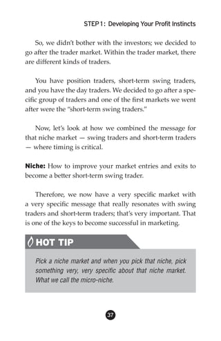 STEP 1 : Developing Your Profit Instincts

   So, we didn’t bother with the investors; we decided to
go after the trader market. Within the trader market, there
are different kinds of traders.

    You have position traders, short-term swing traders,
and you have the day traders. We decided to go after a spe-
cific group of traders and one of the first markets we went
after were the “short-term swing traders.”

   Now, let’s look at how we combined the message for
that niche market — swing traders and short-term traders
— where timing is critical.

Niche: How to improve your market entries and exits to
become a better short-term swing trader.

    Therefore, we now have a very specific market with
a very specific message that really resonates with swing
traders and short-term traders; that’s very important. That
is one of the keys to become successful in marketing.


   HOT TIP
   Pick a niche market and when you pick that niche, pick
   something very, very specific about that niche market.
   What we call the micro-niche.




                            3
 
