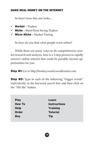 MAKE REAL MONEY ON THE INTERNET

   So here’s how this one looks…

 Market » Traders
 Niche » Short-Term Swing Traders
 Micro Niche » Market Timing

   So how do you find what people want online?

    While there are many ways to do comprehensive mar-
ket research and analysis, here is a 3 step process to rapidly
uncover online interest that could be possible income op-
portunities for you.

Step #1: Go to http://freekeywords.wordtracker.com

Step #2: Type in each of the following “trigger words”
individually in the keyword search box and then click on
the “Hit Me” button.



   Play                         Learn
   How To                       Instructions
   Help                         Training
   Order                        Tutorial
   Buy                          Tip




                             38
 