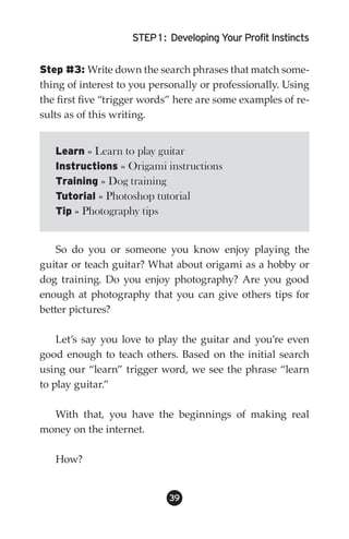 STEP 1 : Developing Your Profit Instincts


Step #3: Write down the search phrases that match some-
thing of interest to you personally or professionally. Using
the first five “trigger words” here are some examples of re-
sults as of this writing.


   Learn » Learn to play guitar
   Instructions » Origami instructions
   Training » Dog training
   Tutorial » Photoshop tutorial
   Tip » Photography tips


    So do you or someone you know enjoy playing the
guitar or teach guitar? What about origami as a hobby or
dog training. Do you enjoy photography? Are you good
enough at photography that you can give others tips for
better pictures?

    Let’s say you love to play the guitar and you’re even
good enough to teach others. Based on the initial search
using our “learn” trigger word, we see the phrase “learn
to play guitar.”

  With that, you have the beginnings of making real
money on the internet.

   How?


                            39
 