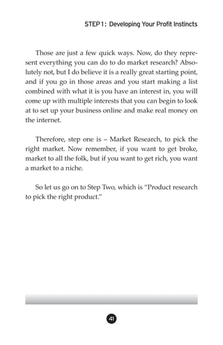 STEP 1 : Developing Your Profit Instincts



    Those are just a few quick ways. Now, do they repre-
sent everything you can do to do market research? Abso-
lutely not, but I do believe it is a really great starting point,
and if you go in those areas and you start making a list
combined with what it is you have an interest in, you will
come up with multiple interests that you can begin to look
at to set up your business online and make real money on
the internet.

   Therefore, step one is – Market Research, to pick the
right market. Now remember, if you want to get broke,
market to all the folk, but if you want to get rich, you want
a market to a niche.

    So let us go on to Step Two, which is “Product research
to pick the right product.”




                               41
 