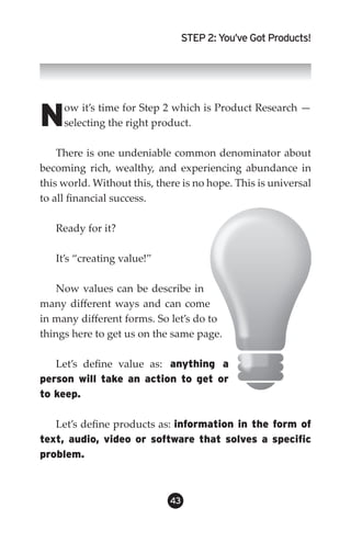 STEP 2: You’ve Got Products!




N    ow it’s time for Step 2 which is Product Research —
     selecting the right product.

    There is one undeniable common denominator about
becoming rich, wealthy, and experiencing abundance in
this world. Without this, there is no hope. This is universal
to all financial success.

   Ready for it?

   It’s “creating value!”

    Now values can be describe in
many different ways and can come
in many different forms. So let’s do to
things here to get us on the same page.

   Let’s define value as: anything a
person will take an action to get or
to keep.

   Let’s define products as: information in the form of
text, audio, video or software that solves a specific
problem.



                             43
 