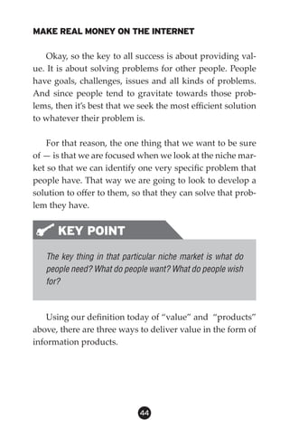MAKE REAL MONEY ON THE INTERNET

    Okay, so the key to all success is about providing val-
ue. It is about solving problems for other people. People
have goals, challenges, issues and all kinds of problems.
And since people tend to gravitate towards those prob-
lems, then it’s best that we seek the most efficient solution
to whatever their problem is.

   For that reason, the one thing that we want to be sure
of — is that we are focused when we look at the niche mar-
ket so that we can identify one very specific problem that
people have. That way we are going to look to develop a
solution to offer to them, so that they can solve that prob-
lem they have.


      KEY POINT
   The key thing in that particular niche market is what do
   people need? What do people want? What do people wish
   for?



    Using our definition today of “value” and “products”
above, there are three ways to deliver value in the form of
information products.




                             44
 