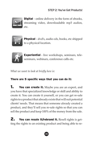STEP 2: You’ve Got Products!


            Digital - online delivery in the form of ebooks,
            streaming video, downloadable mp3 audios,
            etc.



            Physical - dvd’s, audio cds, books, etc shipped
            to a physical location.



            Experiential - live workshops, seminars, tele-
            seminars, webinars, conference calls etc.



What we want to look at briefly here is:

There are 5 specific ways that you can do it:

1.      You can create it. Maybe you are an expert, and
you have that specialized knowledge or skill and ability to
create it. You can create it yourself, or you can get re-sale
rights to a product that already exists that will suit potential
clients’ needs. That means that someone already created a
product, and they’ll sell you re-sale rights so that you can
sell the product and keep 100% of the money from the sale.

2.     You can resale it/rebrand it. Resell rights is get-
ting the rights to an existing product and being able to re-


                               45
 