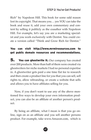 STEP 2: You’ve Got Products!

Rich” by Napoleon Hill. This book for some odd reason
lost its copyright. That means you… yes YOU can take the
book and reuse it, add your own commentary and con-
tent by selling it publicly as the coauthor with Napoleon
Hill. For example, let’s say you are a marketing special-
ist and you work exclusively with Dentist. You could cre-
ate a version called “Think and Grow Rich for Dentist.”

You can visit http://www.mrmiresources.com to
get public domain resources and recommendations.

5.     You can ghostwrite it. Our company has created
over 200 products. More than half of them were created via
ghostwriters for niche markets I had no personal expertise
in. A ghostwriter gets paid a one time flat fee to research
and then create a product line for you that you can sell, sell
rights to, allow rebranding, or create a website that sells
and allows you to have affiliates selling for you.

    Now, if you don’t want to use any of the above men-
tioned five ways to develop your own information prod-
uct, you can also be an affiliate of another person’s prod-
uct.

    By being an affiliate, what I mean is that you go on-
line, sign on as an affiliate and you sell another persons
product. For example, take www.Amazon.com, which is


                             4
 