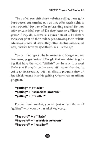 STEP 2: You’ve Got Products!

    Then, after you visit those websites selling those golf-
ing e-books, you can find out, do they offer resale rights to
their e-books? Do they offer re-branding rights? Do they
offer private label rights? Do they have an affiliate pro-
gram? If they do, just make a quick note of it, bookmark
the site or print off their web pages, showing their website
address and what it is that they offer. Do this with several
sites, and see how many different results you get.

    You can also type in the following into Google and see
how many pages inside of Google that are related to golf-
ing that have the word “affiliate” on the site. It is most
likely that if they have the word affiliate on the site, it’s
going to be associated with an affiliate program they of-
fer; which means that this golfing website has an affiliate
program.

   “golfing” + affiliate”
   “golfing” + “associate program”
   “golfing” + “reseller”

   For your own market, you can just replace the word
“golfing” with your own market keyword;

   “keyword” + affiliate”
   “keyword” + “associate program”
   “keyword” + “reseller”


                             49
 