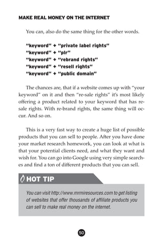 MAKE REAL MONEY ON THE INTERNET

   You can, also do the same thing for the other words.

   “keyword”     +   “private label rights”
   “keyword”     +   “plr”
   “keyword”     +   “rebrand rights”
   “keyword”     +   “resell rights”
   “keyword”     +   “public domain”

    The chances are, that if a website comes up with “your
keyword” on it and then “re-sale rights” it’s most likely
offering a product related to your keyword that has re-
sale rights. With re-brand rights, the same thing will oc-
cur. And so on.

    This is a very fast way to create a huge list of possible
products that you can sell to people. After you have done
your market research homework, you can look at what is
that your potential clients need, and what they want and
wish for. You can go into Google using very simple search-
es and find a ton of different products that you can sell.


   HOT TIP
   You can visit http://www.mrmiresources.com to get listing
   of websites that offer thousands of affiliate products you
   can sell to make real money on the internet.




                              50
 